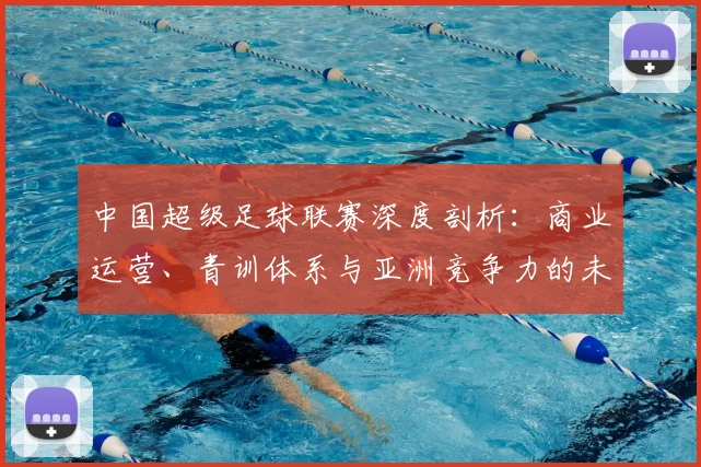 中国超级足球联赛深度剖析：商业运营、青训体系与亚洲竞争力的未来走向