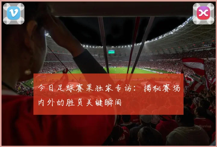 今日足球赛果独家专访：揭秘赛场内外的胜负关键瞬间