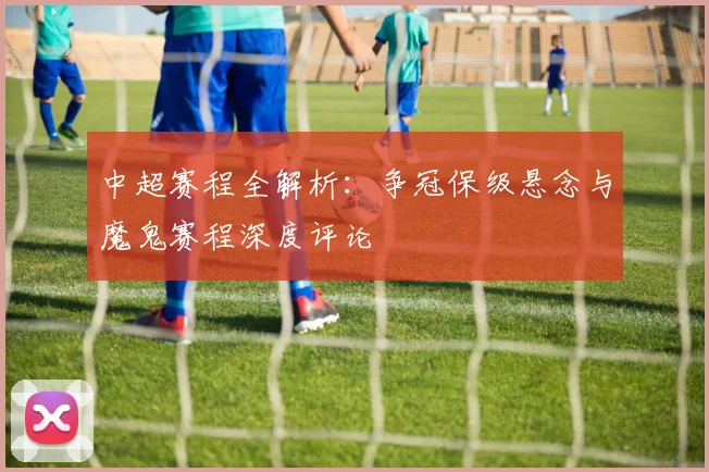 中超赛程全解析：争冠保级悬念与魔鬼赛程深度评论