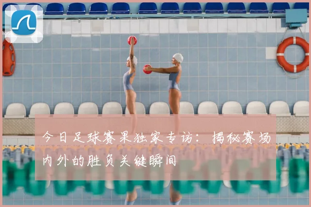 今日足球赛果独家专访：揭秘赛场内外的胜负关键瞬间