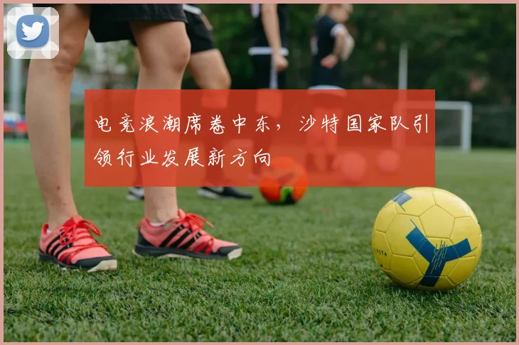 电竞浪潮席卷中东，沙特国家队引领行业发展新方向