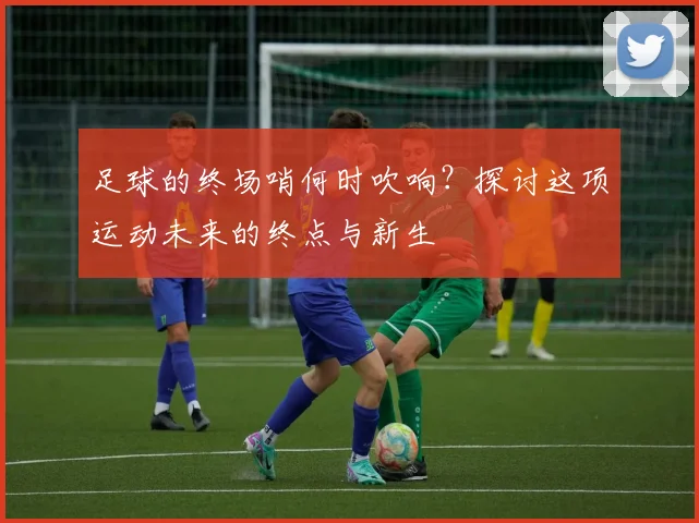 足球的终场哨何时吹响？探讨这项运动未来的终点与新生